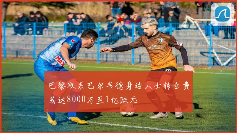 巴黎联系巴尔韦德身边人士转会费或达8000万至1亿欧元