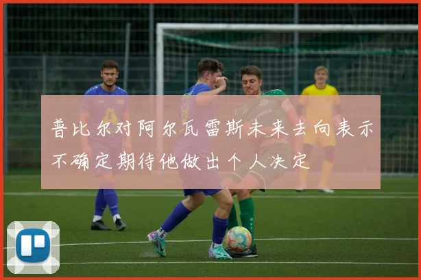 普比尔对阿尔瓦雷斯未来去向表示不确定期待他做出个人决定