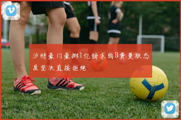 沙特豪门豪掷1亿镑求购B费曼联态度坚决直接拒绝