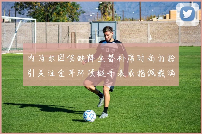 内马尔因伤缺阵坐替补席时尚打扮引关注金耳环项链手表戒指佩戴满身