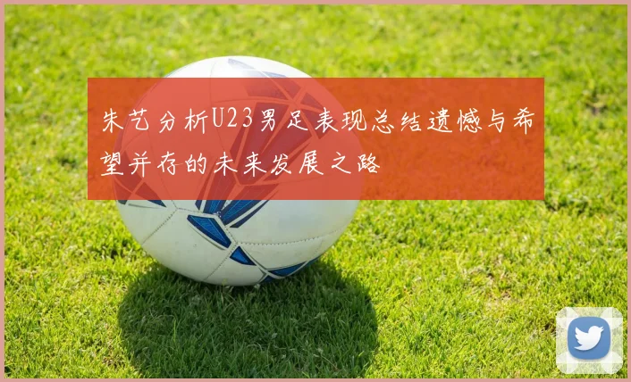 朱艺分析U23男足表现总结遗憾与希望并存的未来发展之路
