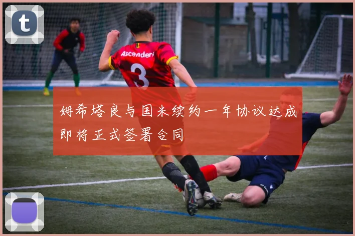 姆希塔良与国米续约一年协议达成即将正式签署合同