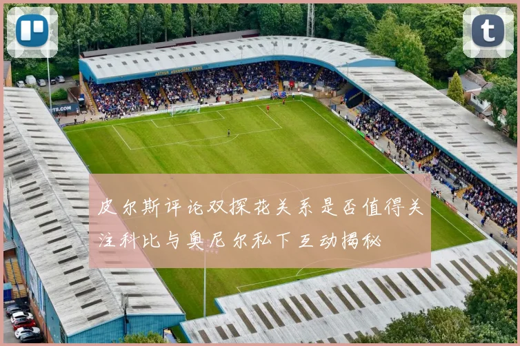 皮尔斯评论双探花关系是否值得关注科比与奥尼尔私下互动揭秘