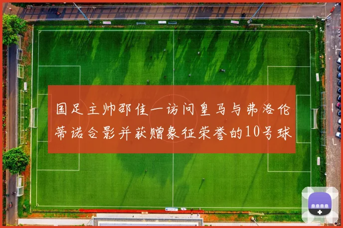 国足主帅邵佳一访问皇马与弗洛伦蒂诺合影并获赠象征荣誉的10号球衣