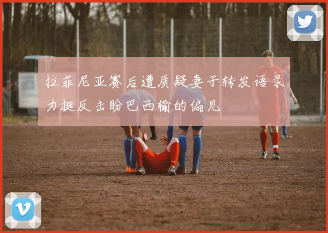 拉菲尼亚赛后遭质疑妻子转发语录力挺反击盼巴西输的偏见