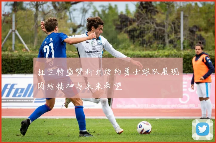 杜兰特盛赞科尔续约勇士球队展现团结精神与未来希望