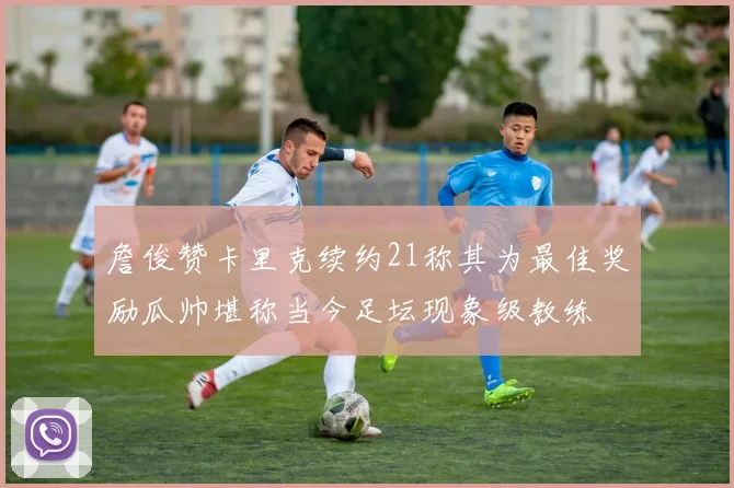 詹俊赞卡里克续约21称其为最佳奖励瓜帅堪称当今足坛现象级教练