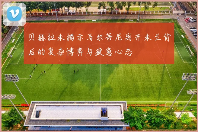 贝赫拉米揭示马尔蒂尼离开米兰背后的复杂博弈与疲惫心态