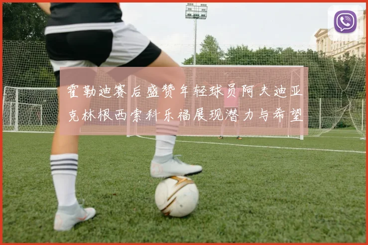 霍勒迪赛后盛赞年轻球员阿夫迪亚克林根西索科乐福展现潜力与希望