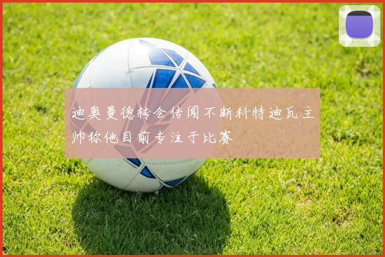 迪奥曼德转会传闻不断科特迪瓦主帅称他目前专注于比赛
