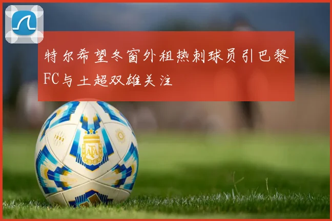 特尔希望冬窗外租热刺球员引巴黎FC与土超双雄关注