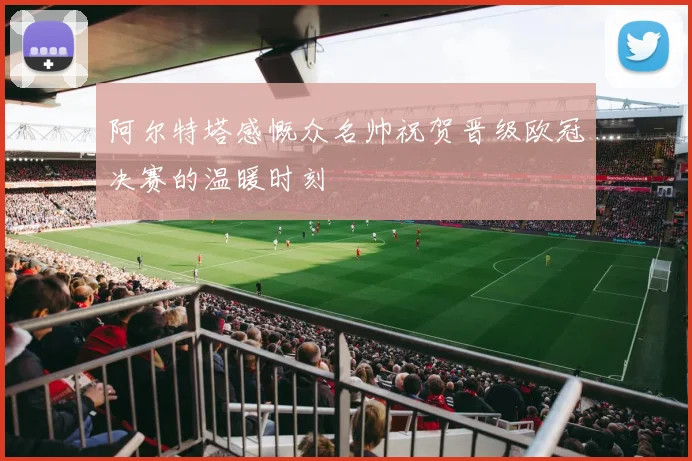 阿尔特塔感慨众名帅祝贺晋级欧冠决赛的温暖时刻