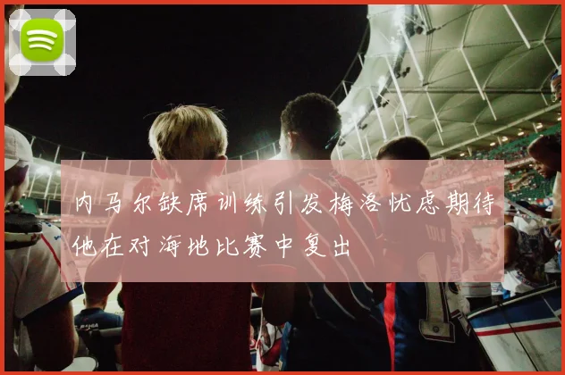 内马尔缺席训练引发梅洛忧虑期待他在对海地比赛中复出
