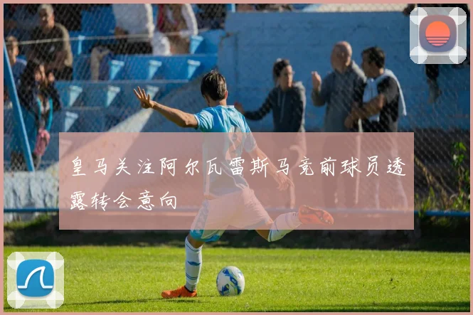皇马关注阿尔瓦雷斯马竞前球员透露转会意向