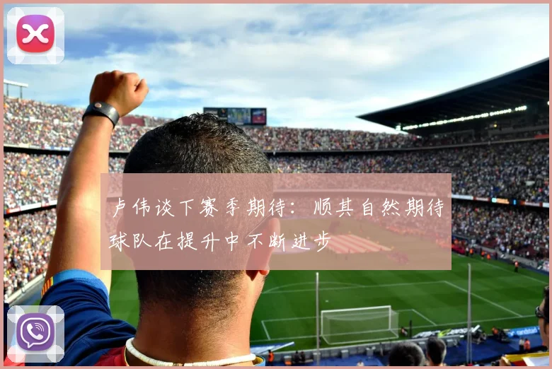 卢伟谈下赛季期待：顺其自然期待球队在提升中不断进步