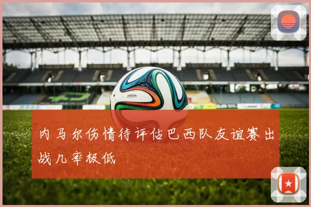 内马尔伤情待评估巴西队友谊赛出战几率极低