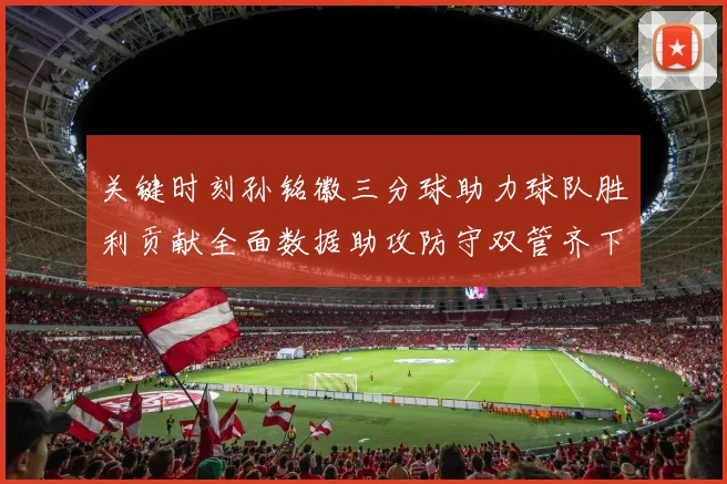 关键时刻孙铭徽三分球助力球队胜利贡献全面数据助攻防守双管齐下