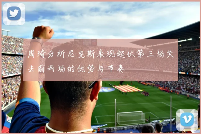 周琦分析尼克斯表现起伏第三场失去前两场的优势与节奏