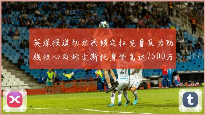 英媒报道切尔西锁定拉克鲁瓦为防线核心目标古斯托身价高达7500万镑